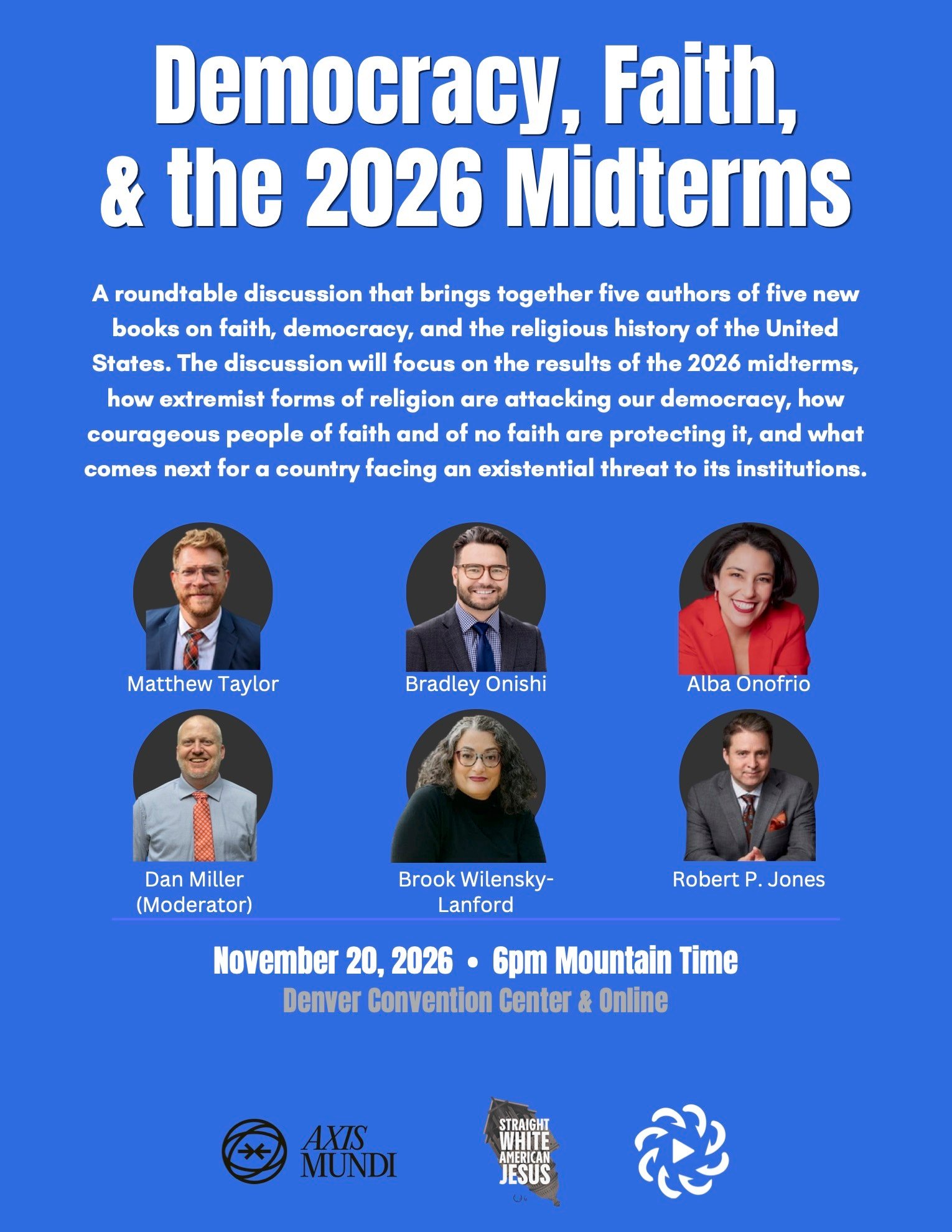 Event poster for “Democracy, Faith, & the 2026 Midterms,” a roundtable discussion on November 20, 2026 at 6pm Mountain Time, held at the Denver Convention Center and online, featuring five authors — Matthew Taylor, Bradley Onishi, Alba Onofrio, Brook Wilensky-Lanford, and Robert P. Jones — moderated by Dan Miller, and co-presented by Axis Mundi, Straight White American Jesus, and IRMCE.